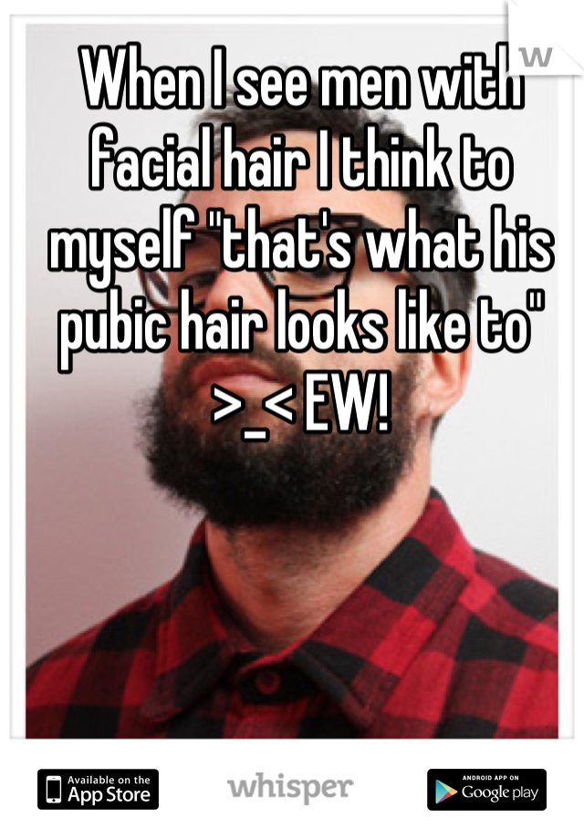 When I see men with facial hair I think to myself "that's what his pubic hair looks like to" >_< EW!