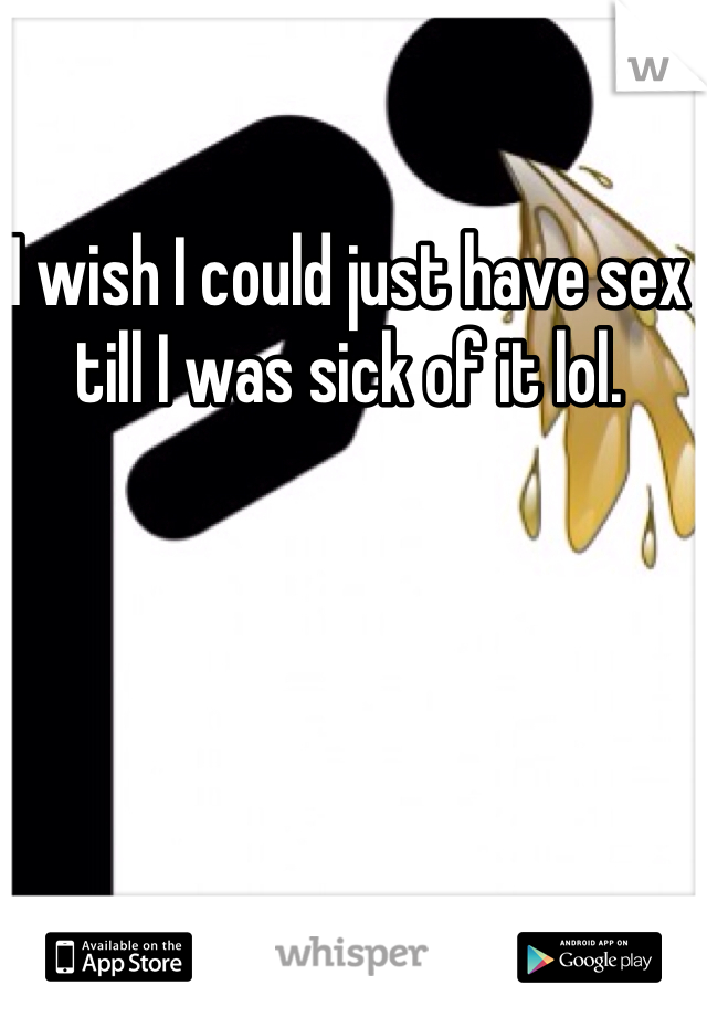 I wish I could just have sex till I was sick of it lol. 