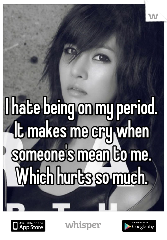 I hate being on my period. It makes me cry when someone's mean to me. Which hurts so much.