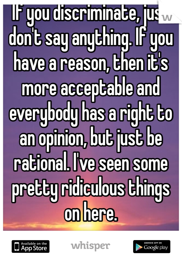 If you discriminate, just don't say anything. If you have a reason, then it's more acceptable and everybody has a right to an opinion, but just be rational. I've seen some pretty ridiculous things on here.