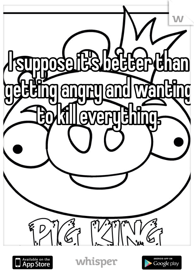 I suppose it's better than getting angry and wanting to kill everything.