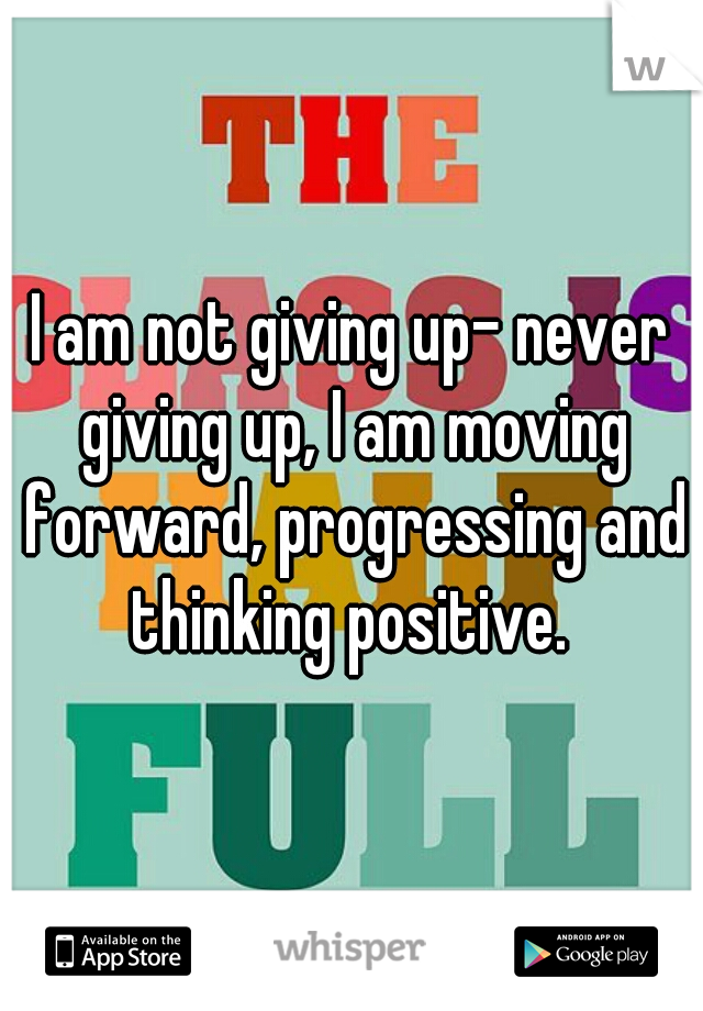 I am not giving up- never giving up, I am moving forward, progressing and thinking positive. 