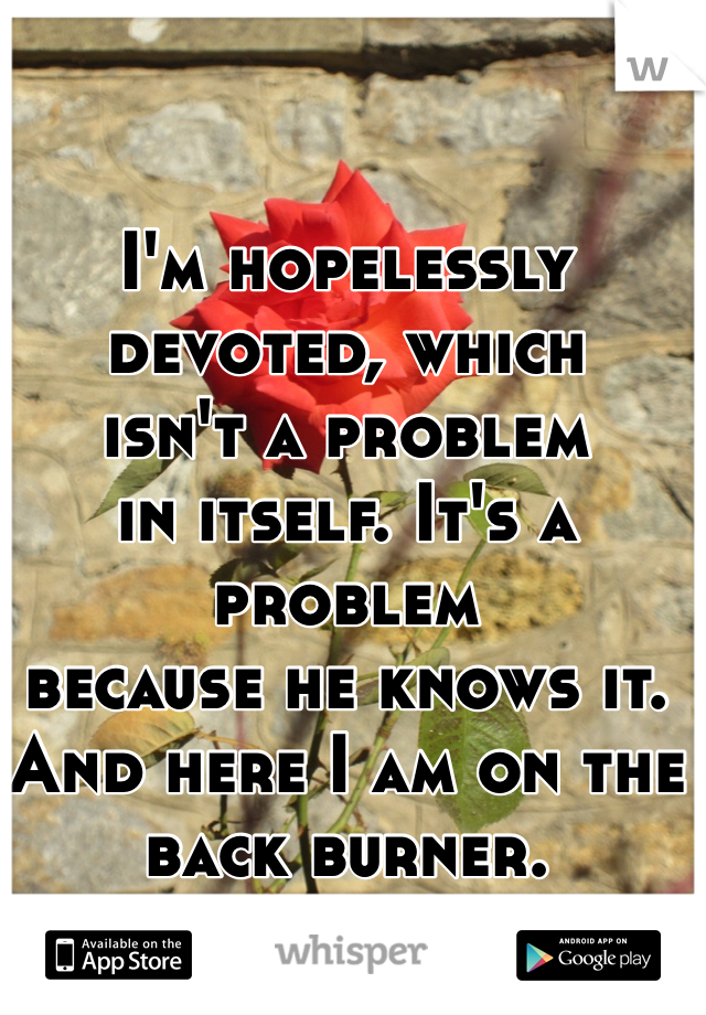 I'm hopelessly devoted, which
isn't a problem
in itself. It's a problem
because he knows it. 
And here I am on the back burner.