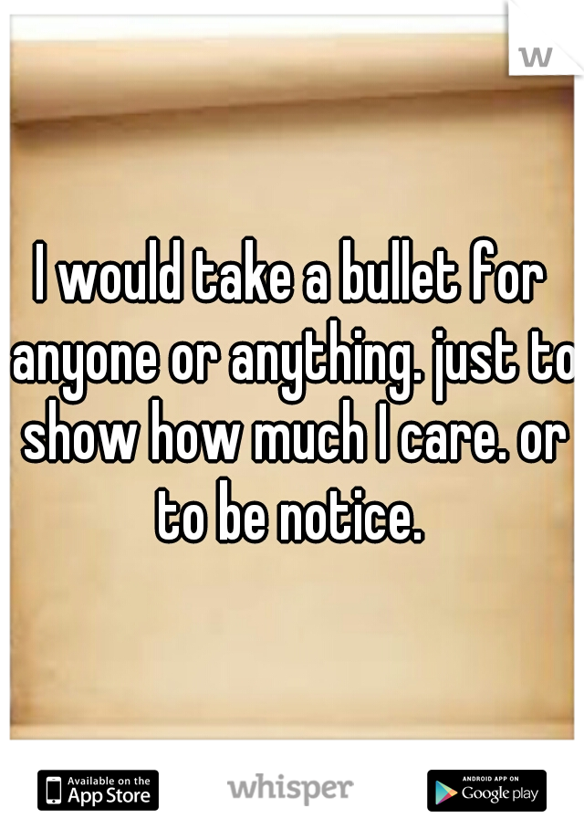 I would take a bullet for anyone or anything. just to show how much I care. or to be notice. 