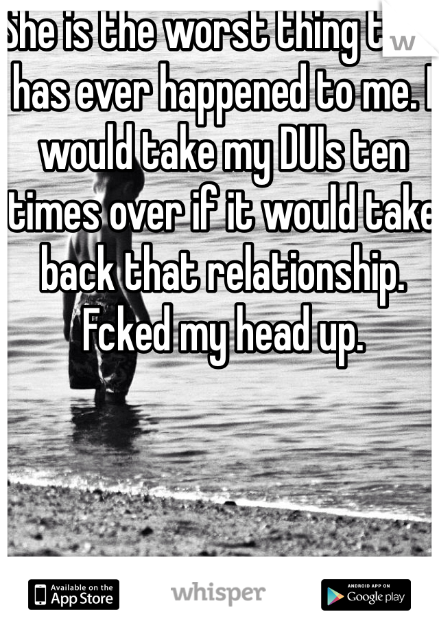 She is the worst thing that has ever happened to me. I would take my DUIs ten times over if it would take back that relationship. Fcked my head up. 