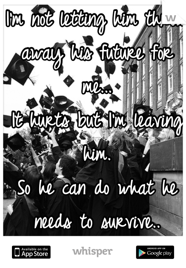 I'm not letting him throw away his future for me... 
It hurts but I'm leaving him. 
So he can do what he needs to survive.. 
I won't drag him down.. 