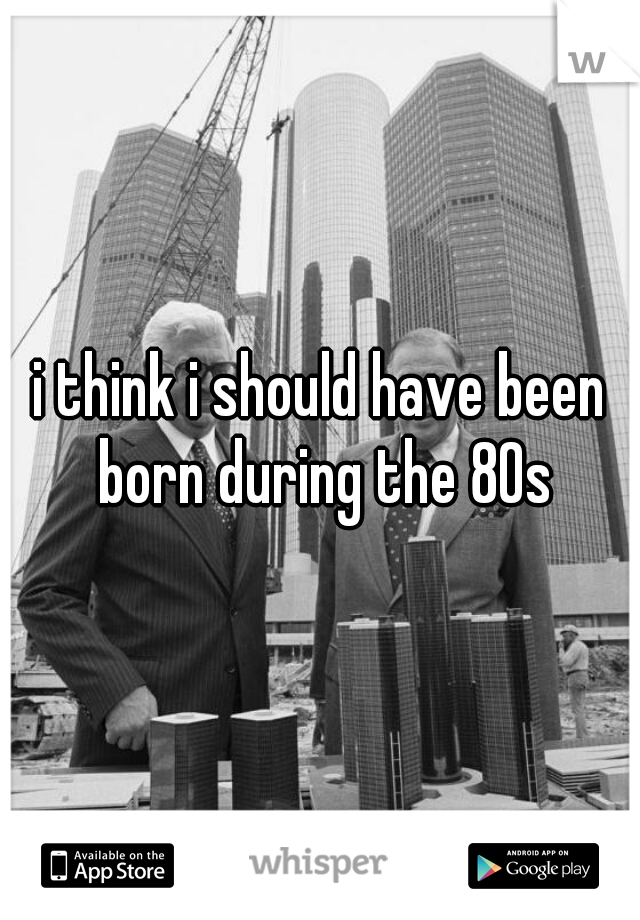 i think i should have been born during the 80s