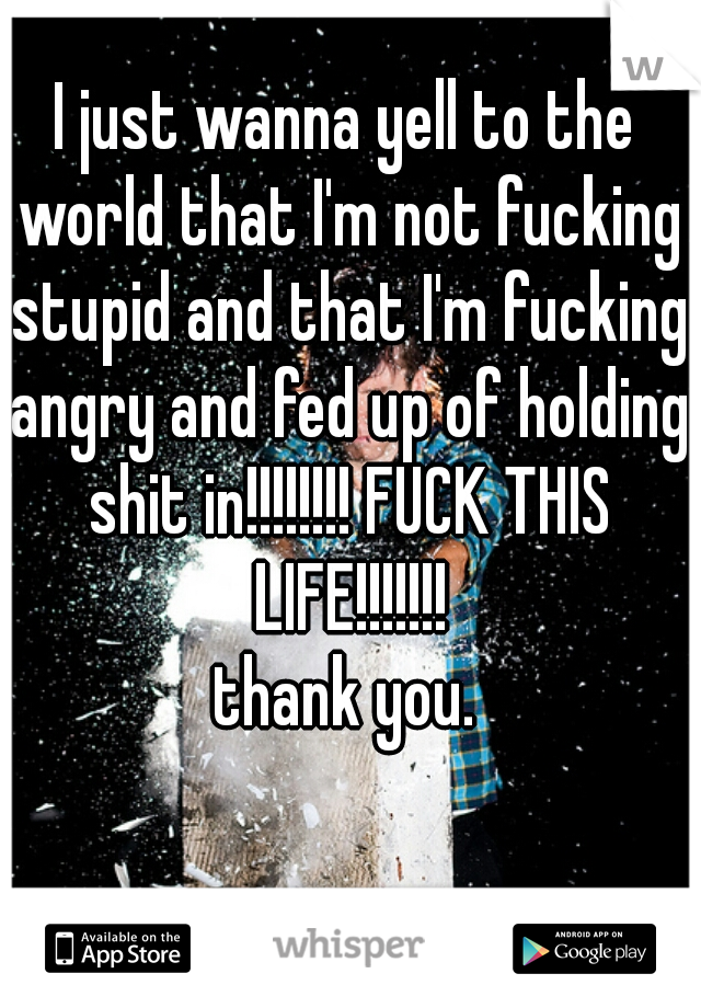 I just wanna yell to the world that I'm not fucking stupid and that I'm fucking angry and fed up of holding shit in!!!!!!!! FUCK THIS LIFE!!!!!!!
thank you.