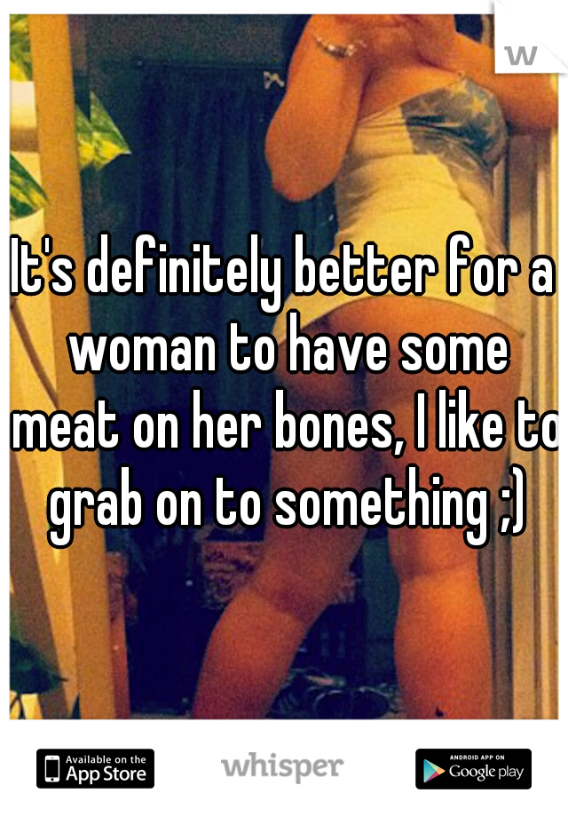 It's definitely better for a woman to have some meat on her bones, I like to grab on to something ;)