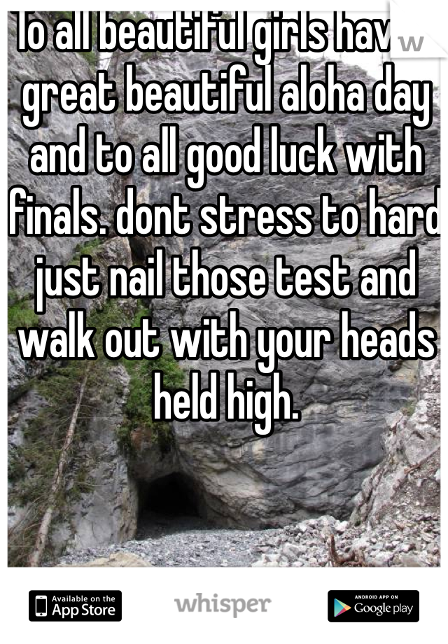 To all beautiful girls have a great beautiful aloha day and to all good luck with finals. dont stress to hard just nail those test and walk out with your heads held high. 