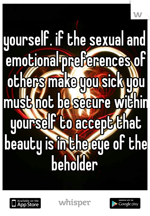 yourself. if the sexual and emotional preferences of others make you sick you must not be secure within yourself to accept that beauty is in the eye of the beholder 