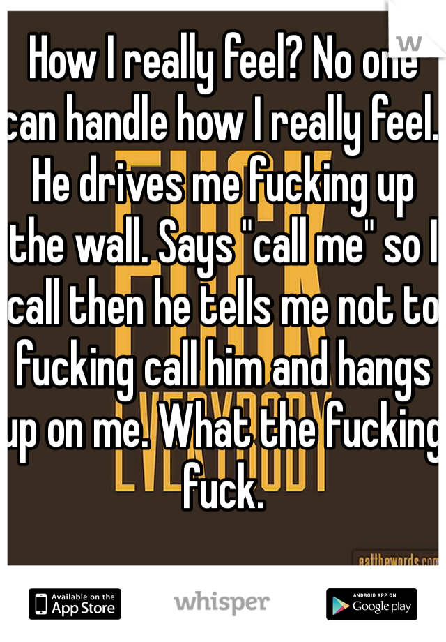 How I really feel? No one can handle how I really feel. He drives me fucking up the wall. Says "call me" so I call then he tells me not to fucking call him and hangs up on me. What the fucking fuck.