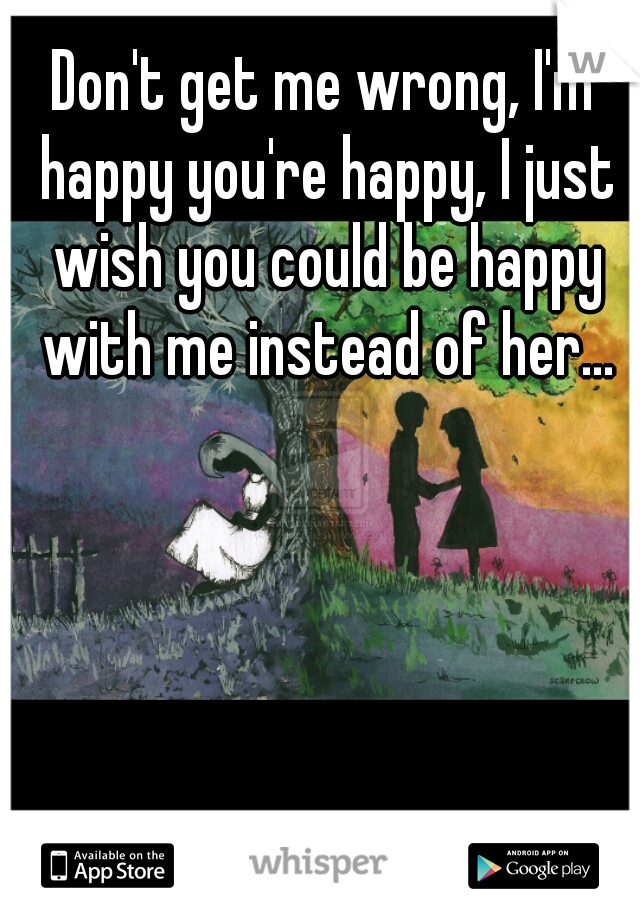 Don't get me wrong, I'm happy you're happy, I just wish you could be happy with me instead of her...