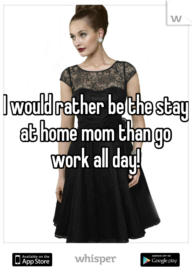 I would rather be the stay at home mom than go work all day!