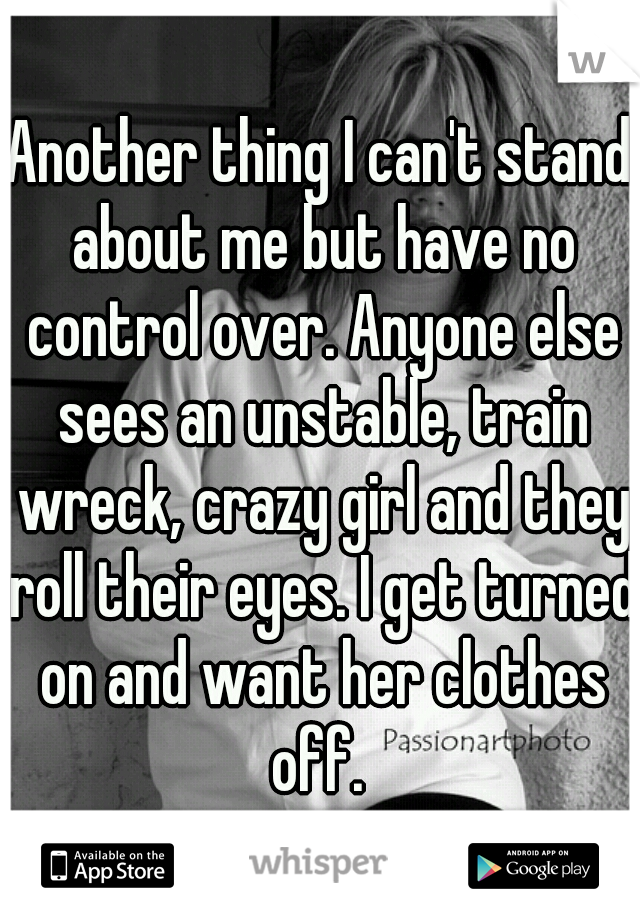 Another thing I can't stand about me but have no control over. Anyone else sees an unstable, train wreck, crazy girl and they roll their eyes. I get turned on and want her clothes off. 