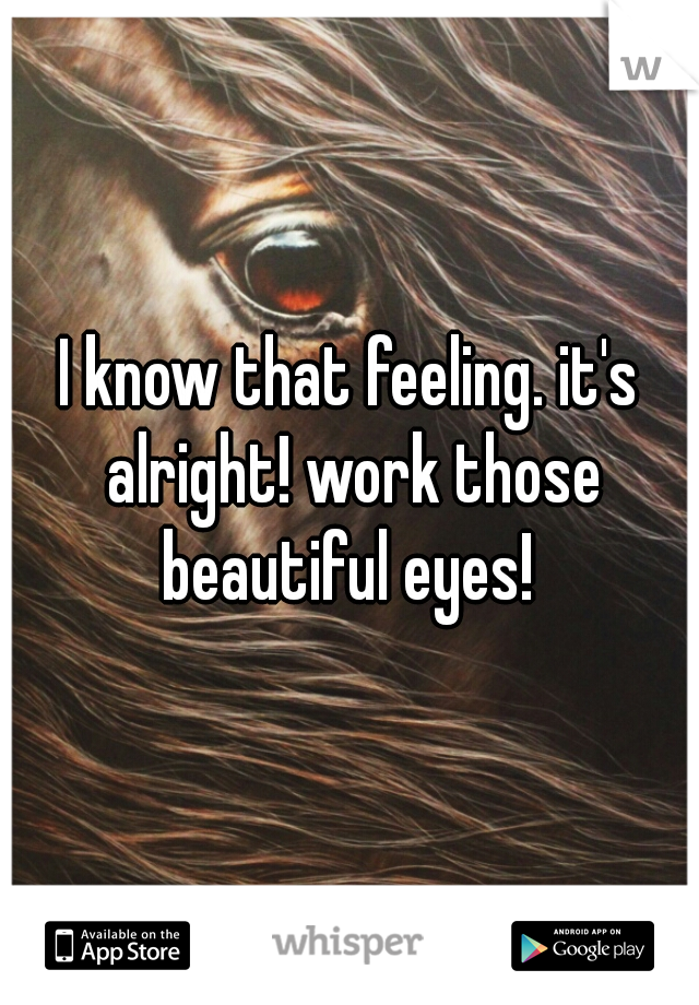 I know that feeling. it's alright! work those beautiful eyes! 