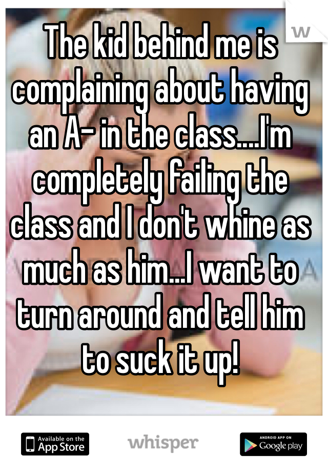 The kid behind me is complaining about having an A- in the class....I'm completely failing the class and I don't whine as much as him...I want to turn around and tell him to suck it up!