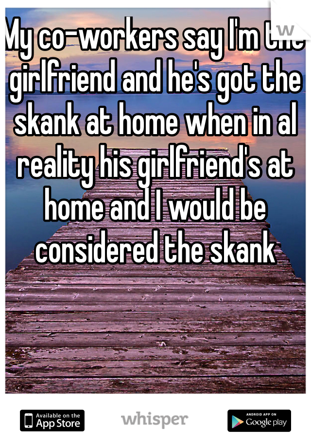 My co-workers say I'm the girlfriend and he's got the skank at home when in al reality his girlfriend's at home and I would be considered the skank 