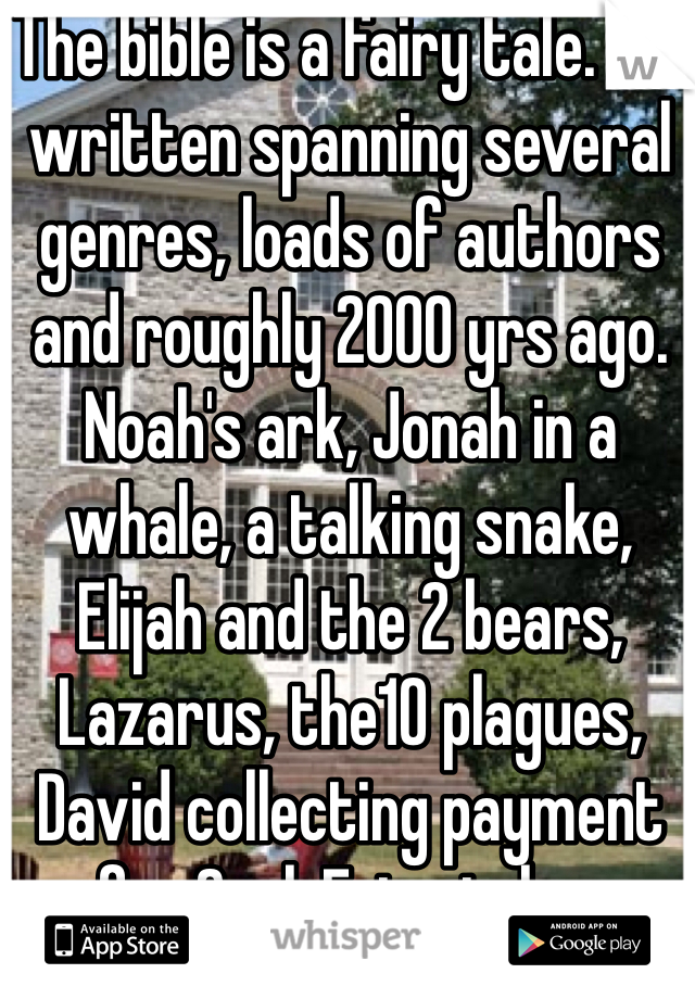 The bible is a fairy tale. It's written spanning several genres, loads of authors and roughly 2000 yrs ago. Noah's ark, Jonah in a whale, a talking snake, Elijah and the 2 bears, Lazarus, the10 plagues, David collecting payment for Saul. Fairy tales. 