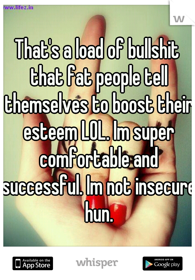 That's a load of bullshit that fat people tell themselves to boost their esteem LOL. Im super comfortable and successful. Im not insecure hun.