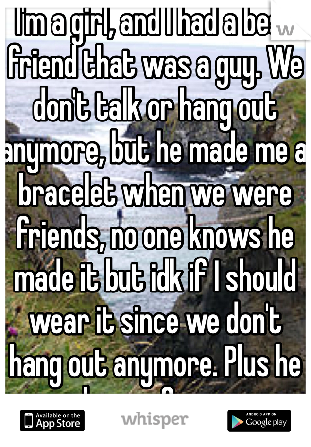 I'm a girl, and I had a best friend that was a guy. We don't talk or hang out anymore, but he made me a bracelet when we were friends, no one knows he made it but idk if I should wear it since we don't hang out anymore. Plus he has a gf now