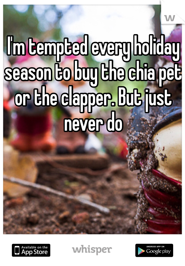 I'm tempted every holiday season to buy the chia pet or the clapper. But just never do