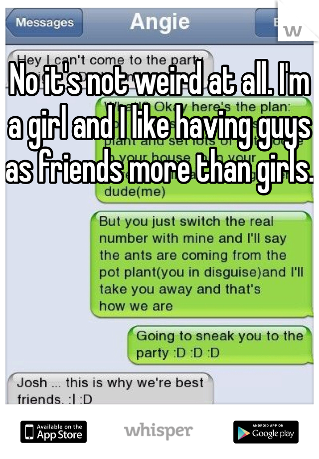 No it's not weird at all. I'm a girl and I like having guys as friends more than girls. 