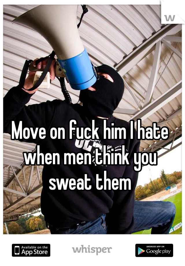 Move on fuck him I hate when men think you sweat them