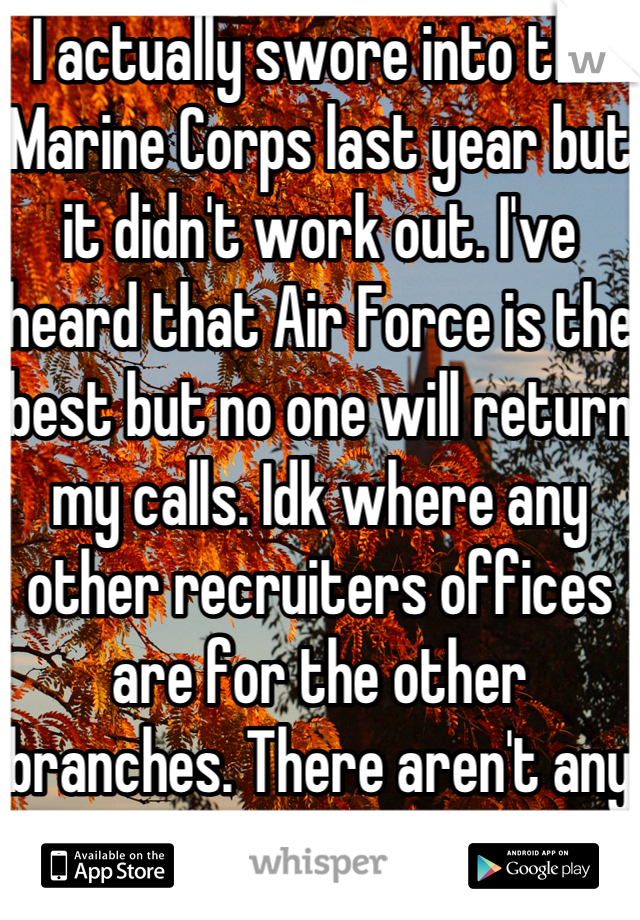 I actually swore into the Marine Corps last year but it didn't work out. I've heard that Air Force is the best but no one will return my calls. Idk where any other recruiters offices are for the other branches. There aren't any near me.