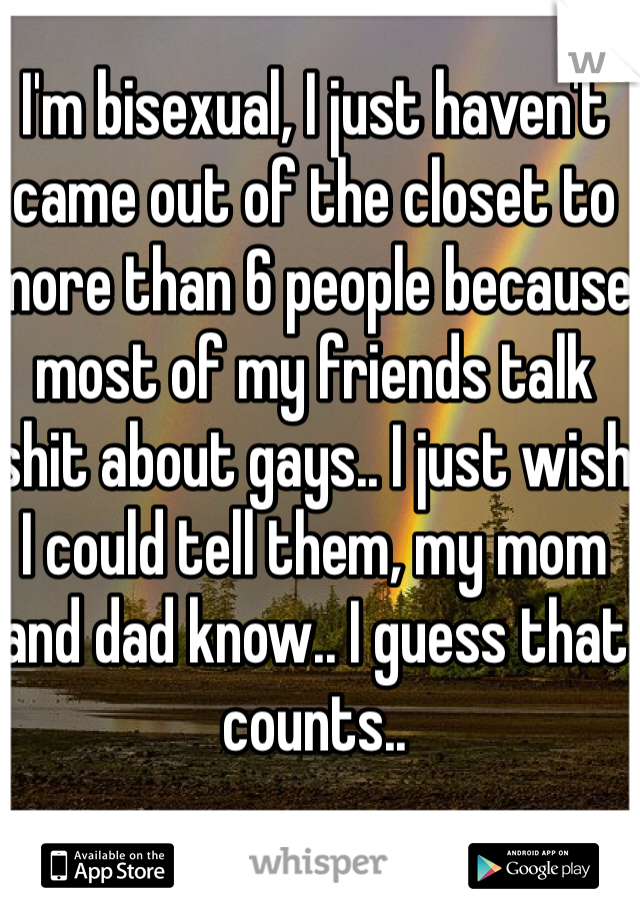 I'm bisexual, I just haven't came out of the closet to more than 6 people because most of my friends talk shit about gays.. I just wish I could tell them, my mom and dad know.. I guess that counts..