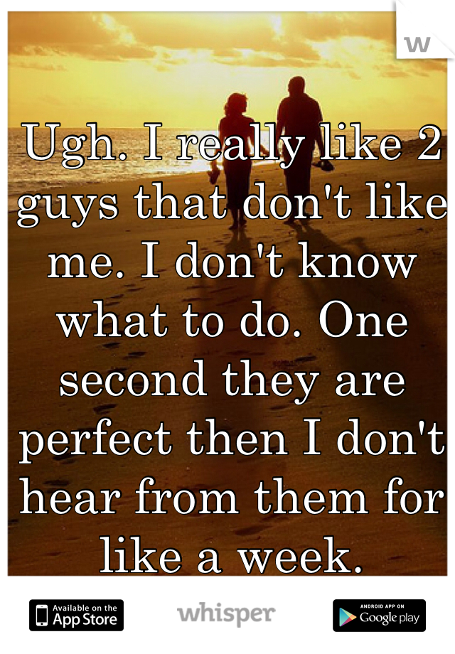 Ugh. I really like 2 guys that don't like me. I don't know what to do. One second they are perfect then I don't hear from them for like a week.