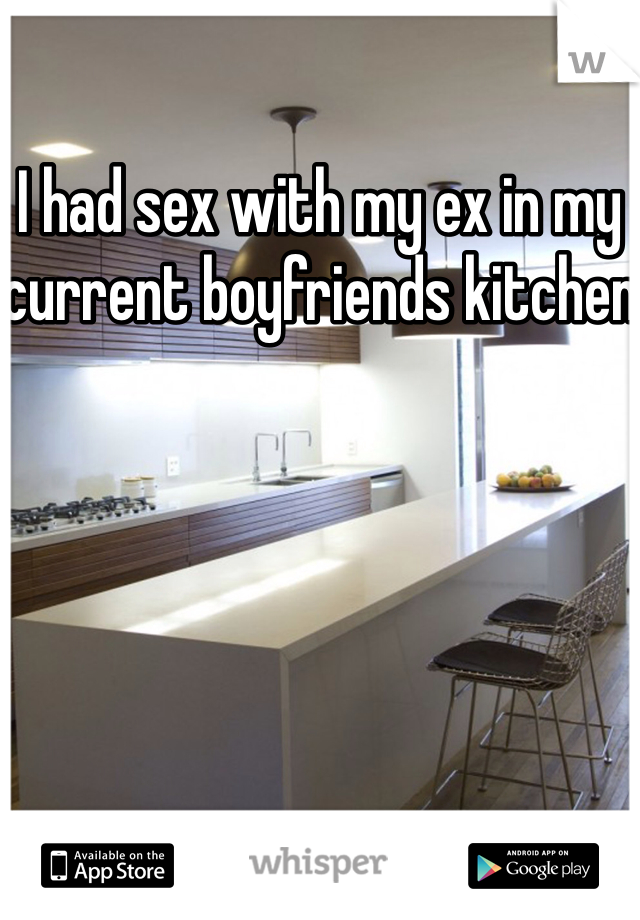 I had sex with my ex in my current boyfriends kitchen 