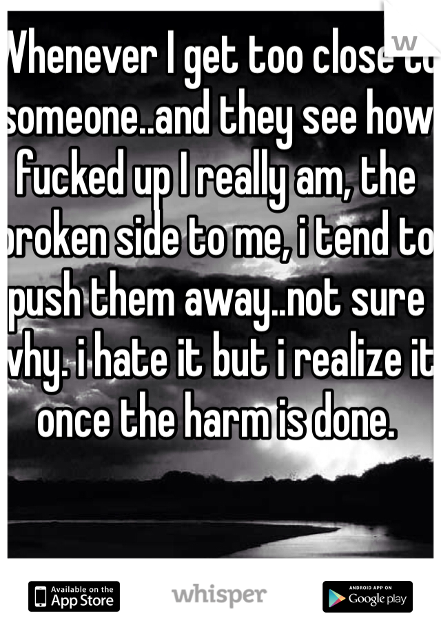 Whenever I get too close to someone..and they see how fucked up I really am, the broken side to me, i tend to push them away..not sure why. i hate it but i realize it once the harm is done. 