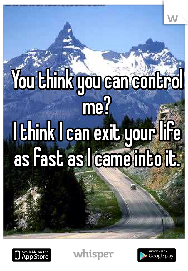 You think you can control me? 
I think I can exit your life as fast as I came into it. 