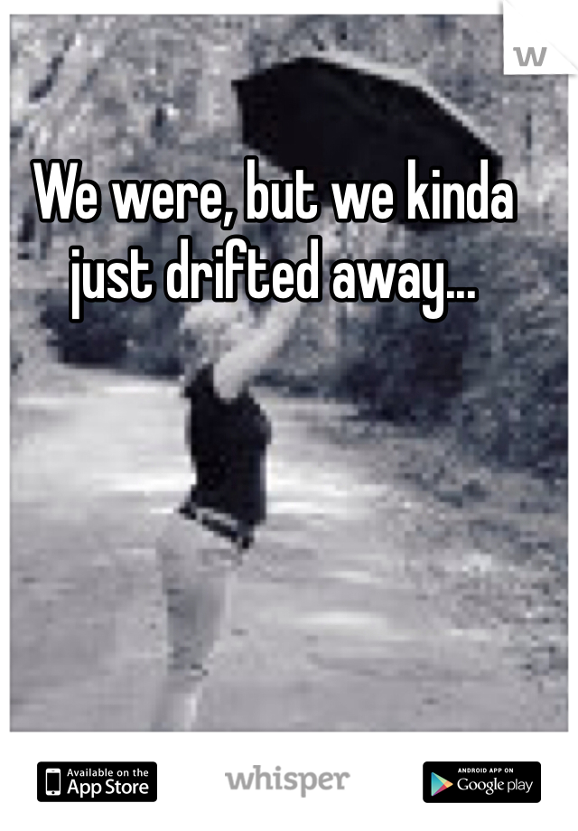 We were, but we kinda just drifted away... 