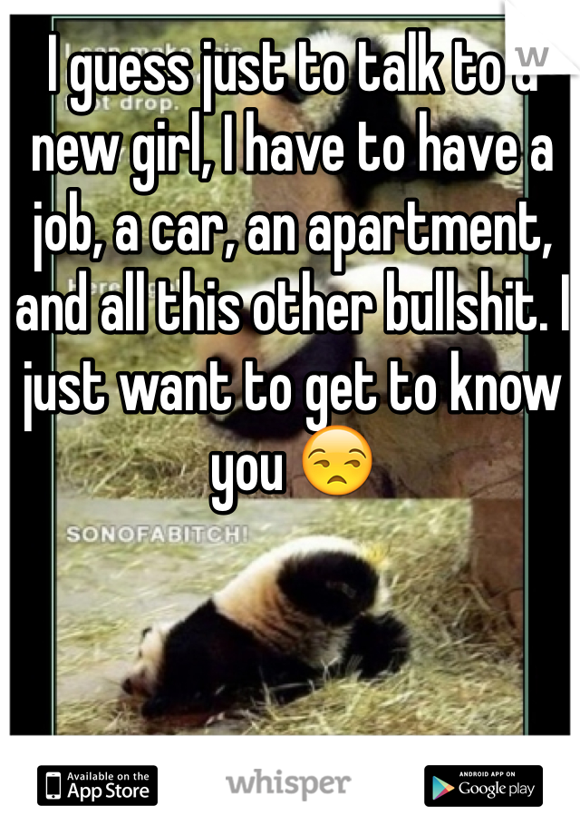 I guess just to talk to a new girl, I have to have a job, a car, an apartment, and all this other bullshit. I just want to get to know you 😒