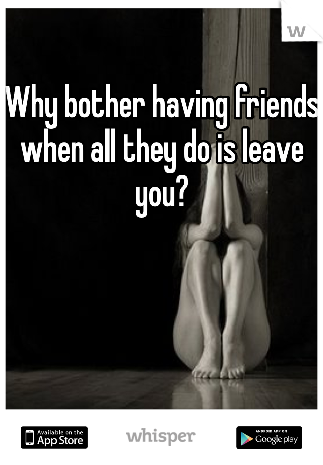 Why bother having friends when all they do is leave you?