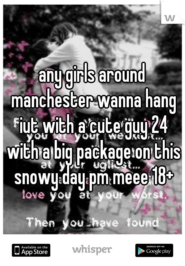 any girls around manchester wanna hang iut with a cute guy 24 with a big package on this snowy day pm meee 18+