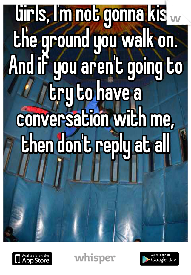 Girls, I'm not gonna kiss the ground you walk on. And if you aren't going to try to have a conversation with me, then don't reply at all