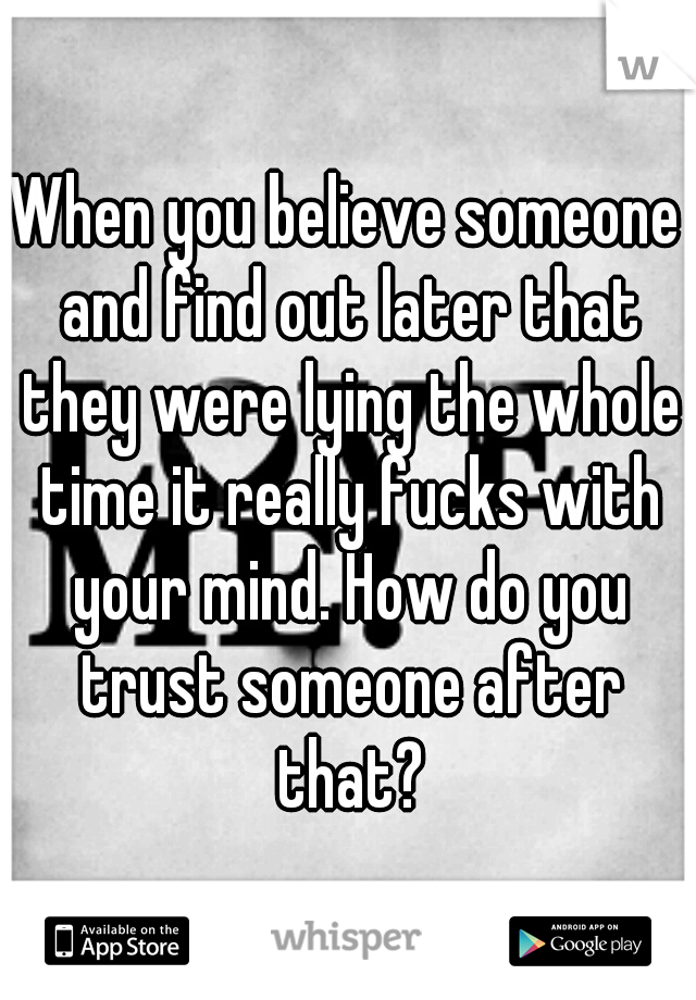 When you believe someone and find out later that they were lying the whole time it really fucks with your mind. How do you trust someone after that?