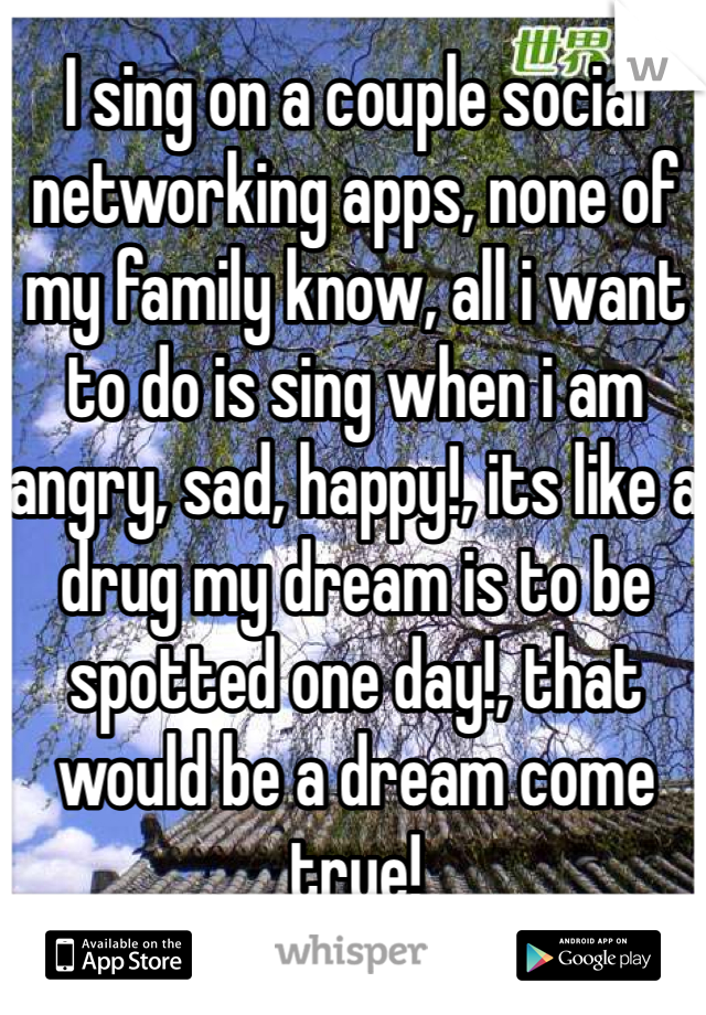 I sing on a couple social networking apps, none of my family know, all i want to do is sing when i am angry, sad, happy!, its like a drug my dream is to be spotted one day!, that would be a dream come true!