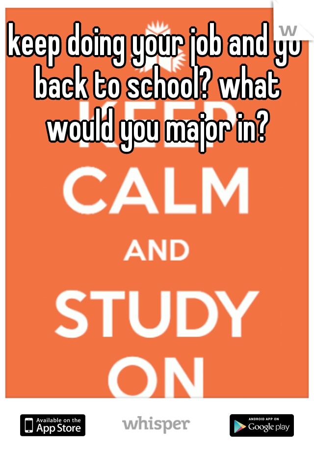 keep doing your job and go back to school? what would you major in?