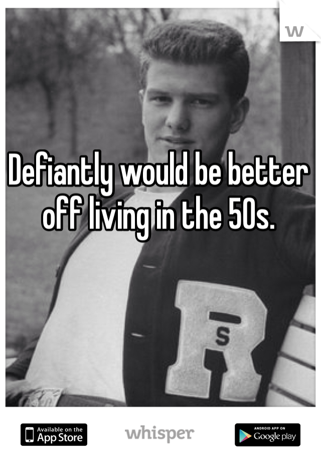 Defiantly would be better off living in the 50s. 