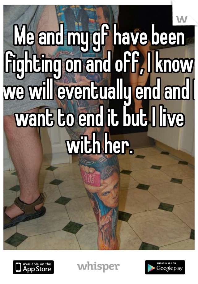 Me and my gf have been fighting on and off, I know we will eventually end and I want to end it but I live with her. 