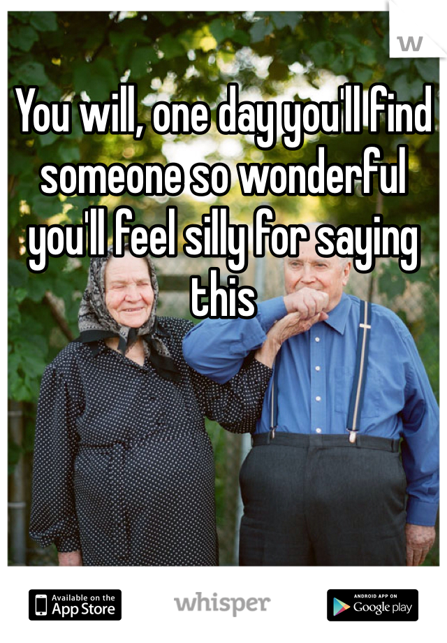 You will, one day you'll find someone so wonderful you'll feel silly for saying this 