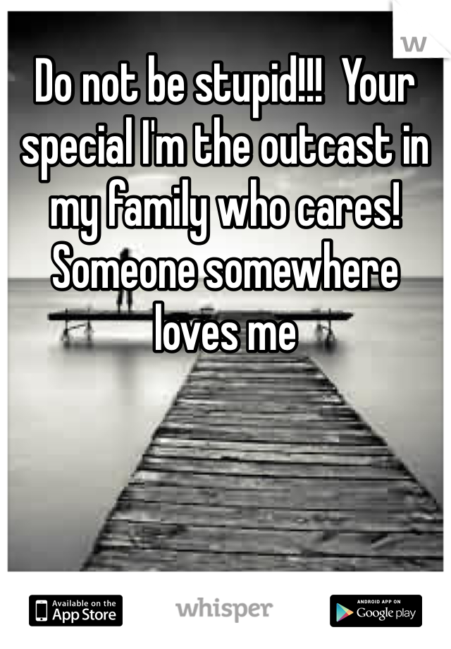 Do not be stupid!!!  Your special I'm the outcast in my family who cares! Someone somewhere loves me 