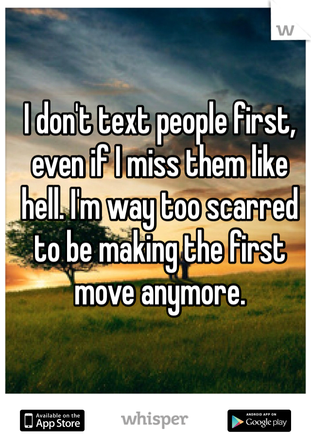 I don't text people first, even if I miss them like hell. I'm way too scarred to be making the first move anymore.