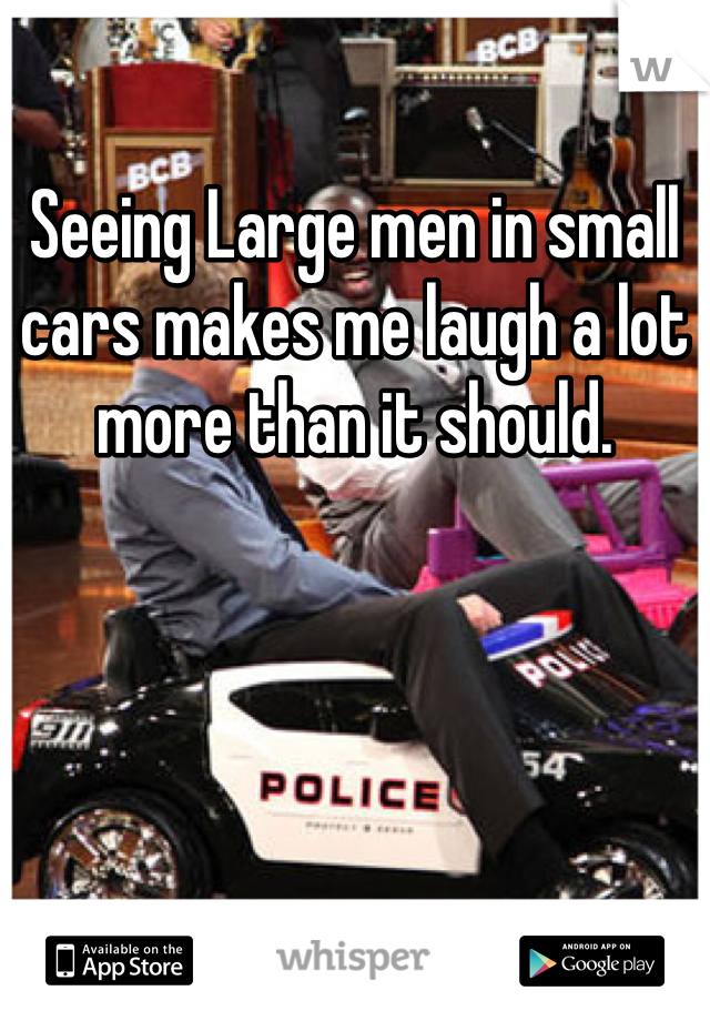 Seeing Large men in small cars makes me laugh a lot more than it should.