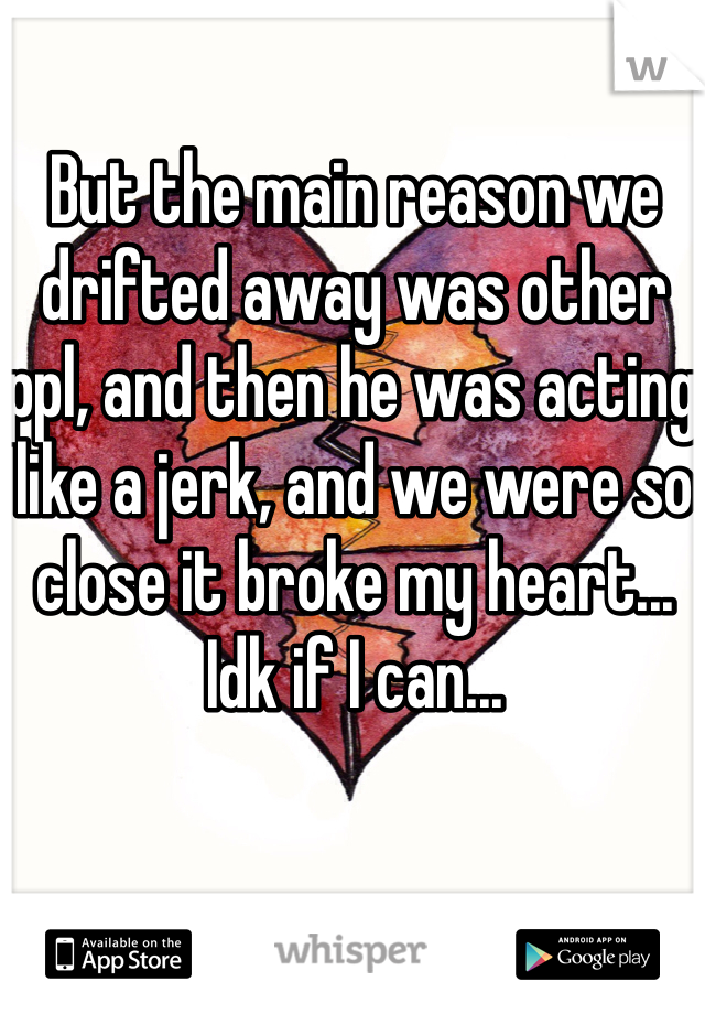 But the main reason we drifted away was other ppl, and then he was acting like a jerk, and we were so close it broke my heart... Idk if I can...