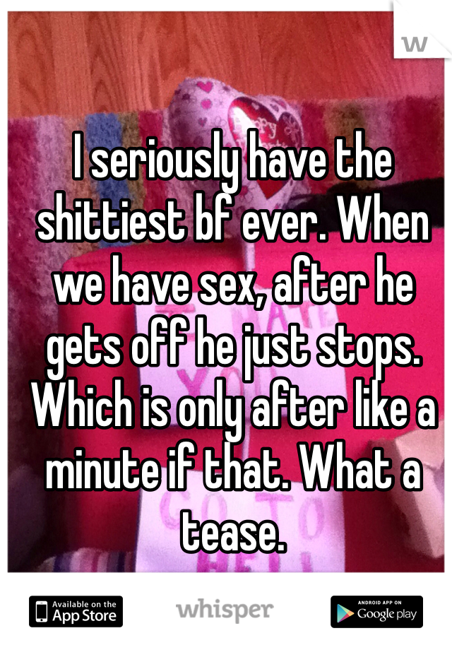 I seriously have the shittiest bf ever. When we have sex, after he gets off he just stops. Which is only after like a minute if that. What a tease. 